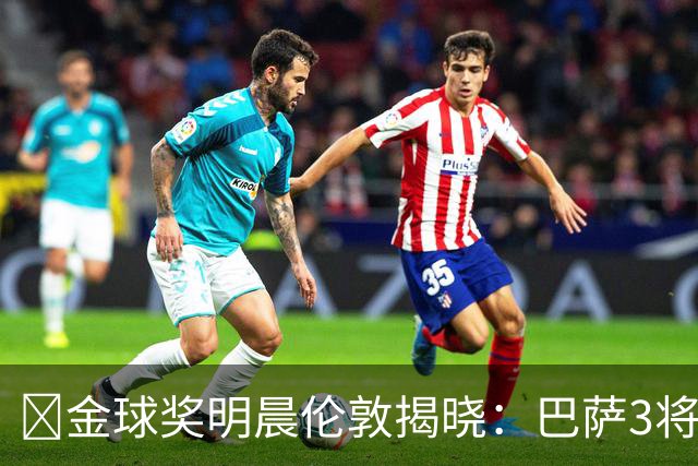 ​金球奖明晨伦敦揭晓：巴萨3将出席，亚马尔双线冲奖
