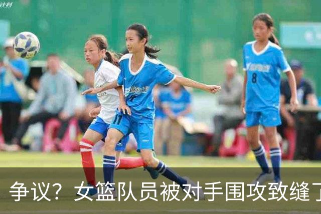 争议？女篮队员被对手围攻致缝了4针 反遭球队罚款1万：未能打不还手