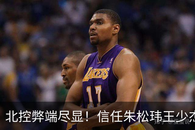 北控弊端尽显！信任朱松玮王少杰引崩盘，急需补强一号位盘活进攻