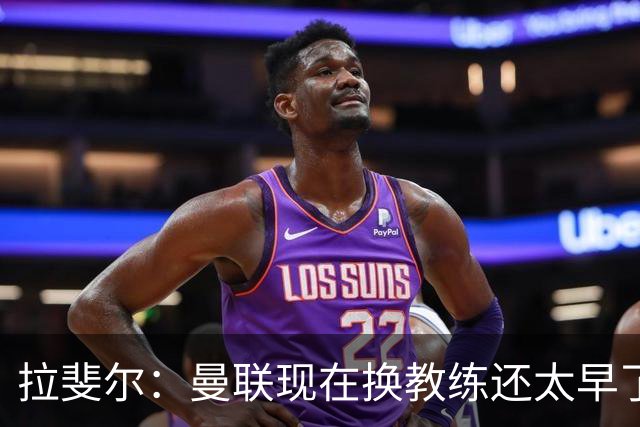 拉斐尔：曼联现在换教练还太早了；看到球队现在的处境很难过