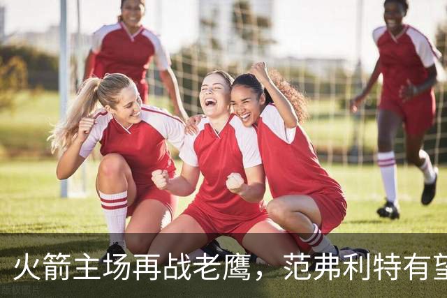 火箭主场再战老鹰，范弗利特有望复出，亚当斯继续缺阵