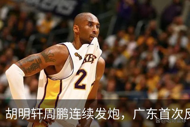 胡明轩周鹏连续发炮，广东首次反超比分