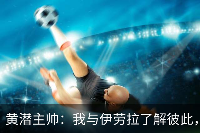 黄潜主帅：我与伊劳拉了解彼此，必须高度警惕利物浦的角球