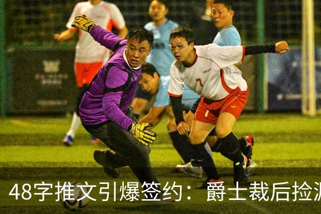 48字推文引爆签约：爵士裁后捡漏补强中锋