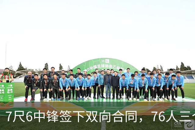 7尺6中锋签下双向合同，76人三个名额全部填满